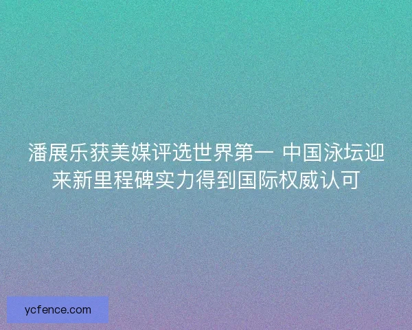 潘展乐获美媒评选世界第一 中国泳坛迎来新里程碑实力得到国际权威认可